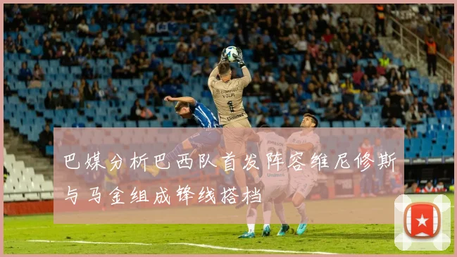 巴媒分析巴西队首发阵容维尼修斯与马金组成锋线搭档