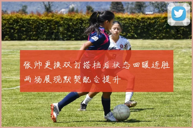 张帅更换双打搭档后状态回暖连胜两场展现默契配合提升
