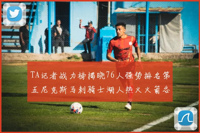 TA记者战力榜揭晓76人强势排名第五尼克斯马刺骑士湖人热火火箭各自位置分析