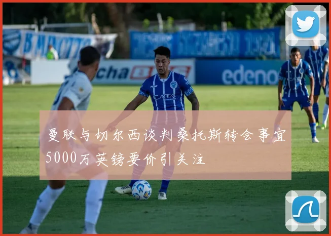 曼联与切尔西谈判桑托斯转会事宜5000万英镑要价引关注
