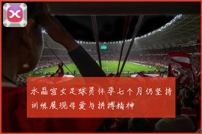 水晶宫女足球员怀孕七个月仍坚持训练展现母爱与拼搏精神