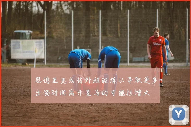 恩德里克或将外租锻炼以争取更多出场时间离开皇马的可能性增大