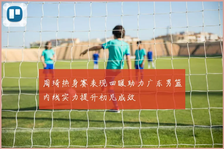 周琦热身赛表现回暖助力广东男篮内线实力提升初见成效