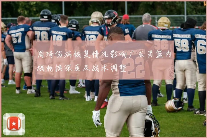 周琦伤病恢复情况影响广东男篮内线轮换深度及战术调整